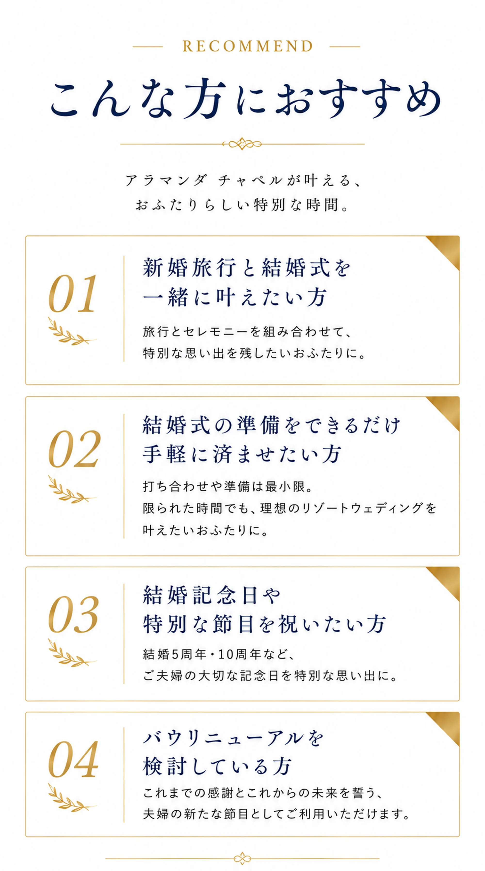 RECOMMEND こんな方におすすめ アラマンダチャペルが叶える、おふたりらしい特別な時間。 01 新婚旅行と結婚式を一緒に叶えたい方 旅行とセレモニーを組み合わせて、特別な思い出を残したいおふたりに。 02 結婚式の準備をできるだけ手軽に済ませたい方 打ち合わせや準備は最小限。 限られた時間でも、理想のリゾートウェディングを叶えたいおふたりに。 03 結婚記念日や特別な節目を祝いたい方 結婚5周年・10周年など、ご夫婦の大切な記念日を特別な思い出に。 04 バウリニューアルを検討している方 これまでの感謝とこれからの未来を誓う、夫婦の新たな節目としてご利用いただけます。