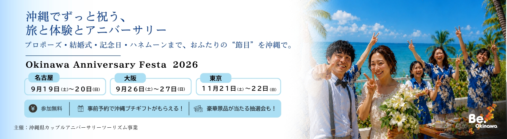 沖縄でずっと祝う、旅と体験とアニバーサリー プロポーズ・結婚式・記念日・ハネムーンまで、おふたりの“節目”を沖縄で。 Okinawa Anniversary Festa 2026 名古屋 9月19日（土）～20日（日） 大阪 9月26日（土）～27日（日） 東京 11月21日（土）～22日（日） 参加無料 事前予約で沖縄プチギフトがもらえる！ 豪華景品が当たる抽選会も！ 主催：沖縄県カップルアニバーサリーツーリズム事業